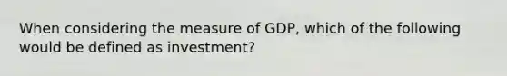 When considering the measure of GDP, which of the following would be defined as investment?