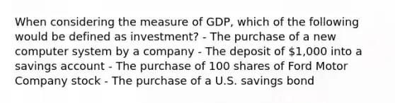 When considering the measure of GDP, which of the following would be defined as investment? - The purchase of a new computer system by a company - The deposit of 1,000 into a savings account - The purchase of 100 shares of Ford Motor Company stock - The purchase of a U.S. savings bond