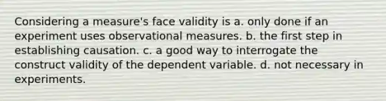 Considering a measure's face validity is a. only done if an experiment uses observational measures. b. the first step in establishing causation. c. a good way to interrogate the construct validity of the dependent variable. d. not necessary in experiments.