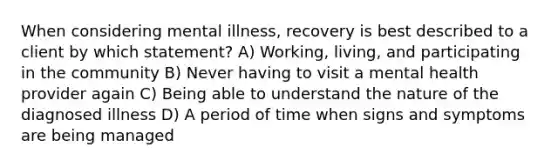 When considering mental illness, recovery is best described to a client by which statement? A) Working, living, and participating in the community B) Never having to visit a mental health provider again C) Being able to understand the nature of the diagnosed illness D) A period of time when signs and symptoms are being managed