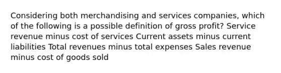 Considering both merchandising and services companies, which of the following is a possible definition of gross profit? Service revenue minus cost of services Current assets minus current liabilities Total revenues minus total expenses Sales revenue minus cost of goods sold