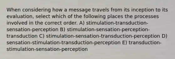 When considering how a message travels from its inception to its evaluation, select which of the following places the processes involved in the correct order. A) stimulation-transduction-sensation-perception B) stimulation-sensation-perception-transduction C) stimulation-sensation-transduction-perception D) sensation-stimulation-transduction-perception E) transduction-stimulation-sensation-perception