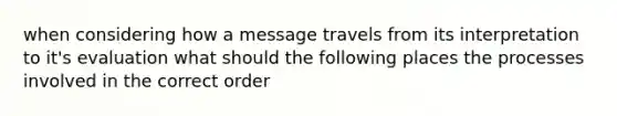 when considering how a message travels from its interpretation to it's evaluation what should the following places the processes involved in the correct order