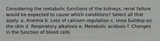 Considering the metabolic functions of the kidneys, renal failure would be expected to cause which conditions? Select all that apply. a. Anemia b. Loss of calcium regulation c. Urea buildup on the skin d. Respiratory alkalosis e. Metabolic acidosis f. Changes in the function of blood cells