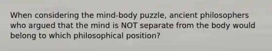 When considering the mind-body puzzle, ancient philosophers who argued that the mind is NOT separate from the body would belong to which philosophical position?