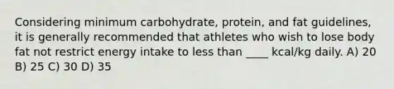 Considering minimum carbohydrate, protein, and fat guidelines, it is generally recommended that athletes who wish to lose body fat not restrict energy intake to <a href='https://www.questionai.com/knowledge/k7BtlYpAMX-less-than' class='anchor-knowledge'>less than</a> ____ kcal/kg daily. A) 20 B) 25 C) 30 D) 35