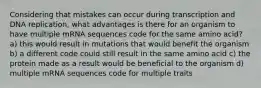 Considering that mistakes can occur during transcription and DNA replication, what advantages is there for an organism to have multiple mRNA sequences code for the same amino acid? a) this would result in mutations that would benefit the organism b) a different code could still result in the same amino acid c) the protein made as a result would be beneficial to the organism d) multiple mRNA sequences code for multiple traits