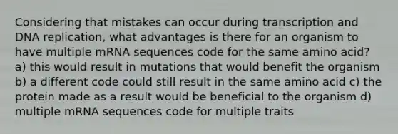 Considering that mistakes can occur during transcription and DNA replication, what advantages is there for an organism to have multiple mRNA sequences code for the same amino acid? a) this would result in mutations that would benefit the organism b) a different code could still result in the same amino acid c) the protein made as a result would be beneficial to the organism d) multiple mRNA sequences code for multiple traits