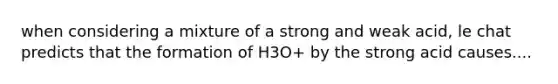 when considering a mixture of a strong and weak acid, le chat predicts that the formation of H3O+ by the strong acid causes....