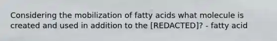 Considering the mobilization of fatty acids what molecule is created and used in addition to the [REDACTED]? - fatty acid