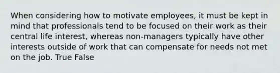 When considering how to motivate employees, it must be kept in mind that professionals tend to be focused on their work as their central life interest, whereas non-managers typically have other interests outside of work that can compensate for needs not met on the job. True False