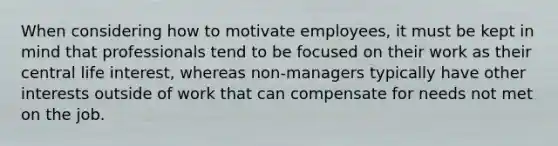 When considering how to motivate employees, it must be kept in mind that professionals tend to be focused on their work as their central life interest, whereas non-managers typically have other interests outside of work that can compensate for needs not met on the job.