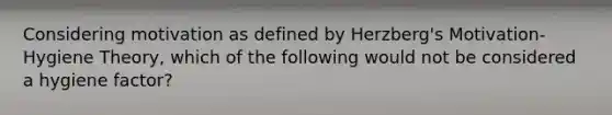 Considering motivation as defined by Herzberg's Motivation-Hygiene Theory, which of the following would not be considered a hygiene factor?