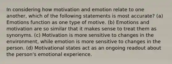 In considering how motivation and emotion relate to one another, which of the following statements is most accurate? (a) Emotions function as one type of motive. (b) Emotions and motivation are so similar that it makes sense to treat them as synonyms. (c) Motivation is more sensitive to changes in the environment, while emotion is more sensitive to changes in the person. (d) Motivational states act as an ongoing readout about the person's emotional experience.