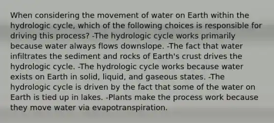 When considering the movement of water on Earth within the hydrologic cycle, which of the following choices is responsible for driving this process? -The hydrologic cycle works primarily because water always flows downslope. -The fact that water infiltrates the sediment and rocks of Earth's crust drives the hydrologic cycle. -The hydrologic cycle works because water exists on Earth in solid, liquid, and gaseous states. -The hydrologic cycle is driven by the fact that some of the water on Earth is tied up in lakes. -Plants make the process work because they move water via evapotranspiration.