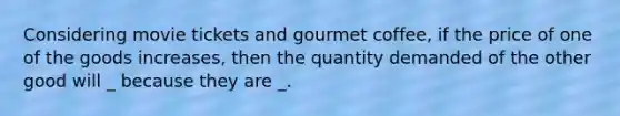 Considering movie tickets and gourmet coffee​, if the price of one of the goods​ increases, then the quantity demanded of the other good will _ because they are _.