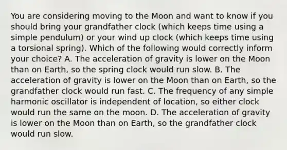 You are considering moving to the Moon and want to know if you should bring your grandfather clock (which keeps time using a simple pendulum) or your wind up clock (which keeps time using a torsional spring). Which of the following would correctly inform your choice? A. The acceleration of gravity is lower on the Moon than on Earth, so the spring clock would run slow. B. The acceleration of gravity is lower on the Moon than on Earth, so the grandfather clock would run fast. C. The frequency of any simple harmonic oscillator is independent of location, so either clock would run the same on the moon. D. The acceleration of gravity is lower on the Moon than on Earth, so the grandfather clock would run slow.