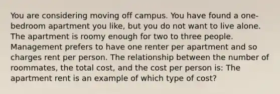 You are considering moving off campus. You have found a one-bedroom apartment you like, but you do not want to live alone. The apartment is roomy enough for two to three people. Management prefers to have one renter per apartment and so charges rent per person. The relationship between the number of roommates, the total cost, and the cost per person is: The apartment rent is an example of which type of cost?