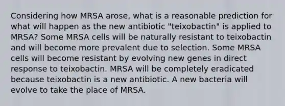 Considering how MRSA arose, what is a reasonable prediction for what will happen as the new antibiotic "teixobactin" is applied to MRSA? Some MRSA cells will be naturally resistant to teixobactin and will become more prevalent due to selection. Some MRSA cells will become resistant by evolving new genes in direct response to teixobactin. MRSA will be completely eradicated because teixobactin is a new antibiotic. A new bacteria will evolve to take the place of MRSA.