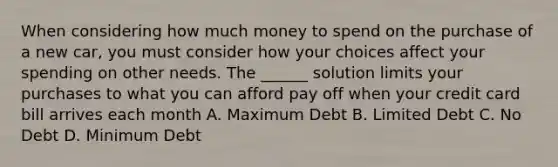 When considering how much money to spend on the purchase of a new car, you must consider how your choices affect your spending on other needs. The ______ solution limits your purchases to what you can afford pay off when your credit card bill arrives each month A. Maximum Debt B. Limited Debt C. No Debt D. Minimum Debt