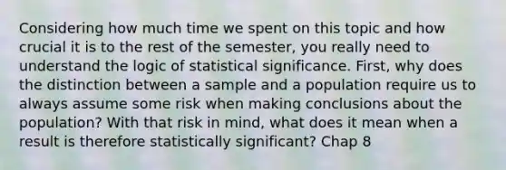 Considering how much time we spent on this topic and how crucial it is to the rest of the semester, you really need to understand the logic of statistical significance. First, why does the distinction between a sample and a population require us to always assume some risk when making conclusions about the population? With that risk in mind, what does it mean when a result is therefore statistically significant? Chap 8