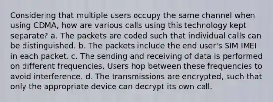 Considering that multiple users occupy the same channel when using CDMA, how are various calls using this technology kept separate? a. The packets are coded such that individual calls can be distinguished. b. The packets include the end user's SIM IMEI in each packet. c. The sending and receiving of data is performed on different frequencies. Users hop between these frequencies to avoid interference. d. The transmissions are encrypted, such that only the appropriate device can decrypt its own call.