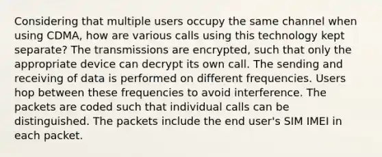 Considering that multiple users occupy the same channel when using CDMA, how are various calls using this technology kept separate? The transmissions are encrypted, such that only the appropriate device can decrypt its own call. The sending and receiving of data is performed on different frequencies. Users hop between these frequencies to avoid interference. The packets are coded such that individual calls can be distinguished. The packets include the end user's SIM IMEI in each packet.