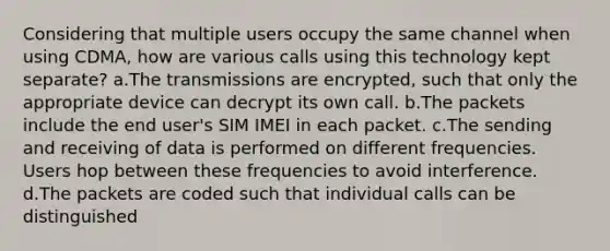 Considering that multiple users occupy the same channel when using CDMA, how are various calls using this technology kept separate? a.The transmissions are encrypted, such that only the appropriate device can decrypt its own call. b.The packets include the end user's SIM IMEI in each packet. c.The sending and receiving of data is performed on different frequencies. Users hop between these frequencies to avoid interference. d.The packets are coded such that individual calls can be distinguished