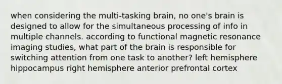 when considering the multi-tasking brain, no one's brain is designed to allow for the simultaneous processing of info in multiple channels. according to functional magnetic resonance imaging studies, what part of the brain is responsible for switching attention from one task to another? left hemisphere hippocampus right hemisphere anterior prefrontal cortex