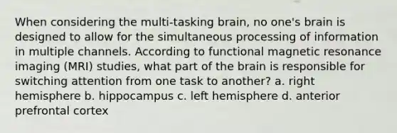 When considering the multi-tasking brain, no one's brain is designed to allow for the simultaneous processing of information in multiple channels. According to functional magnetic resonance imaging (MRI) studies, what part of the brain is responsible for switching attention from one task to another? a. right hemisphere b. hippocampus c. left hemisphere d. anterior prefrontal cortex