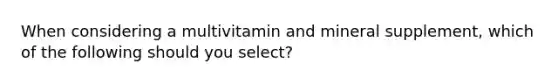 When considering a multivitamin and mineral supplement, which of the following should you select?