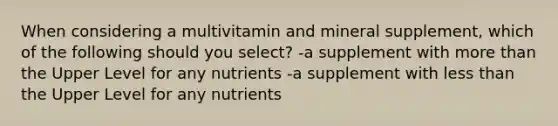 When considering a multivitamin and mineral supplement, which of the following should you select? -a supplement with more than the Upper Level for any nutrients -a supplement with less than the Upper Level for any nutrients