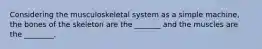 Considering the musculoskeletal system as a simple machine, the bones of the skeleton are the _______ and the muscles are the ________.