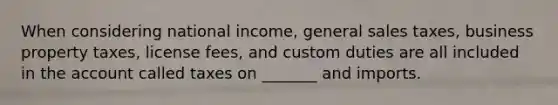 When considering national income, general sales taxes, business property taxes, license fees, and custom duties are all included in the account called taxes on _______ and imports.