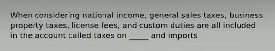 When considering national income, general sales taxes, business property taxes, license fees, and custom duties are all included in the account called taxes on _____ and imports