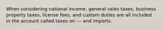 When considering national income, general sales taxes, business property taxes, license fees, and custom duties are all included in the account called taxes on --- and imports.