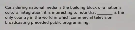 Considering national media is the building-block of a nation's cultural integration, it is interesting to note that ________ is the only country in the world in which commercial television broadcasting preceded public programming.