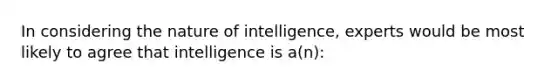 In considering the nature of intelligence, experts would be most likely to agree that intelligence is a(n):