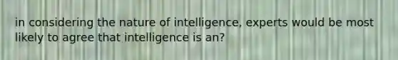 in considering the nature of intelligence, experts would be most likely to agree that intelligence is an?