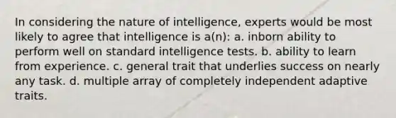 In considering the nature of intelligence, experts would be most likely to agree that intelligence is a(n): a. inborn ability to perform well on standard intelligence tests. b. ability to learn from experience. c. general trait that underlies success on nearly any task. d. multiple array of completely independent adaptive traits.