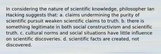 In considering the nature of scientific knowledge, philosopher Ian Hacking suggests that: a. claims undermining the purity of scientific pursuit weaken scientific claims to truth. b. there is something legitimate in both social constructivism and scientific truth. c. cultural norms and social situations have little influence on scientific discoveries. d. scientific facts are created, not discovered.