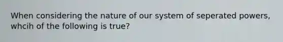 When considering the nature of our system of seperated powers, whcih of the following is true?