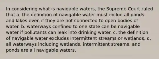 In considering what is navigable waters, the Supreme Court ruled that a. the definition of navigable water must inclue all ponds and lakes even if they are not connected to open bodies of water. b. waterways confined to one state can be navigable water if pollutants can leak into drinking water. c. the definition of navigable water excludes intermittent streams or wetlands. d. all waterways including wetlands, intermittent streams, and ponds are all navigable waters.