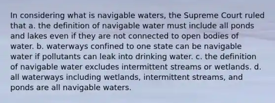 In considering what is navigable waters, the Supreme Court ruled that a. the definition of navigable water must include all ponds and lakes even if they are not connected to open bodies of water. b. waterways confined to one state can be navigable water if pollutants can leak into drinking water. c. the definition of navigable water excludes intermittent streams or wetlands. d. all waterways including wetlands, intermittent streams, and ponds are all navigable waters.