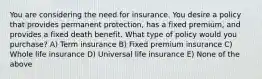 You are considering the need for insurance. You desire a policy that provides permanent protection, has a fixed premium, and provides a fixed death benefit. What type of policy would you purchase? A) Term insurance B) Fixed premium insurance C) Whole life insurance D) Universal life insurance E) None of the above