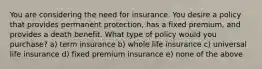 You are considering the need for insurance. You desire a policy that provides permanent protection, has a fixed premium, and provides a death benefit. What type of policy would you purchase? a) term insurance b) whole life insurance c) universal life insurance d) fixed premium insurance e) none of the above