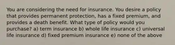 You are considering the need for insurance. You desire a policy that provides permanent protection, has a fixed premium, and provides a death benefit. What type of policy would you purchase? a) term insurance b) whole life insurance c) universal life insurance d) fixed premium insurance e) none of the above