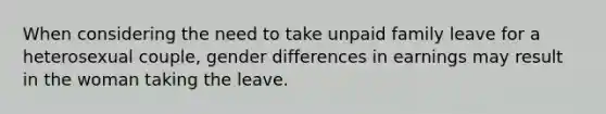 When considering the need to take unpaid family leave for a heterosexual couple, gender differences in earnings may result in the woman taking the leave.