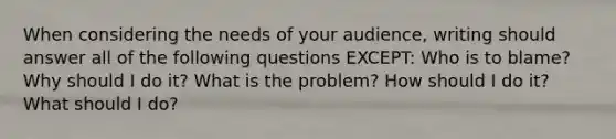 When considering the needs of your audience, writing should answer all of the following questions EXCEPT: Who is to blame? Why should I do it? What is the problem? How should I do it? What should I do?