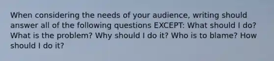 When considering the needs of your audience, writing should answer all of the following questions EXCEPT: What should I do? What is the problem? Why should I do it? Who is to blame? How should I do it?